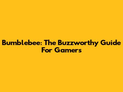 Bumblebee: The Buzzworthy Guide For Gamers