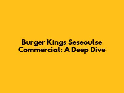 Burger King's Seseoulse Commercial: A Deep Dive