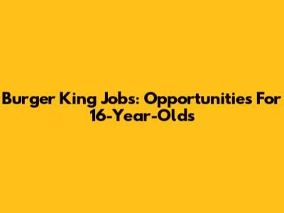 Burger King Jobs: Opportunities For 16-Year-Olds