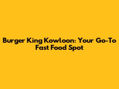 Burger King Kowloon: Your Go-To Fast Food Spot