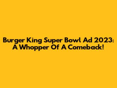 Burger King Super Bowl Ad 2023: A Whopper Of A Comeback!