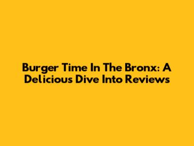 Burger Time In The Bronx: A Delicious Dive Into Reviews