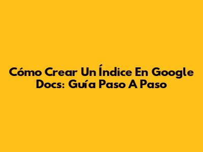 Cómo Crear Un Índice En Google Docs: Guía Paso A Paso