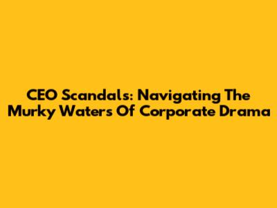 CEO Scandals: Navigating The Murky Waters Of Corporate Drama