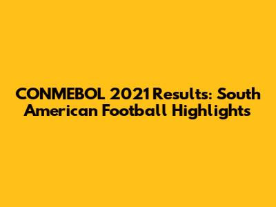CONMEBOL 2021 Results: South American Football Highlights