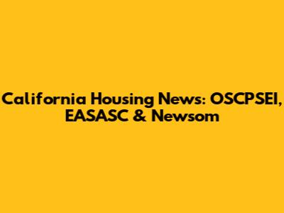 California Housing News: OSCPSEI, EASASC & Newsom