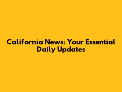 California News: Your Essential Daily Updates