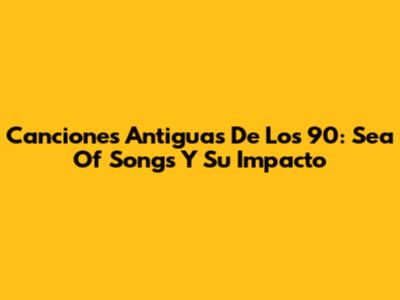 Canciones Antiguas De Los 90: Sea Of Songs Y Su Impacto