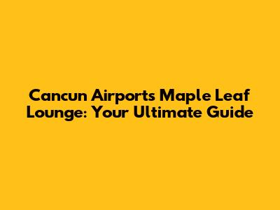 Cancun Airport's Maple Leaf Lounge: Your Ultimate Guide