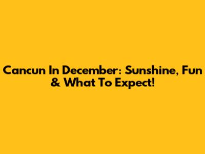 Cancun In December: Sunshine, Fun & What To Expect!