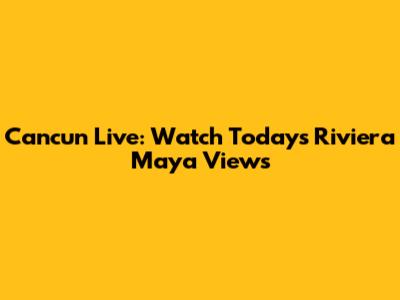 Cancun Live: Watch Today's Riviera Maya Views