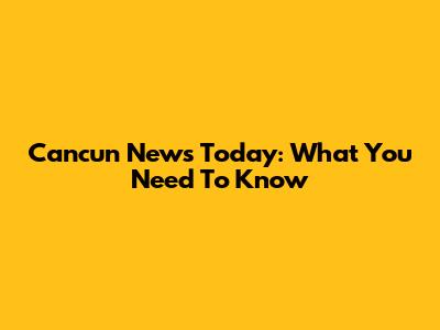 Cancun News Today: What You Need To Know