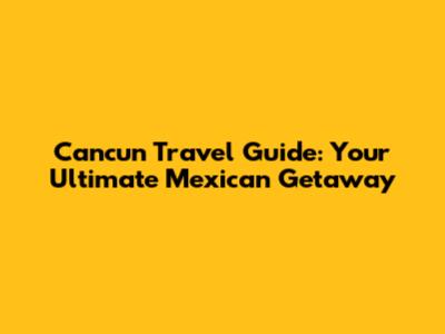 Cancun Travel Guide: Your Ultimate Mexican Getaway