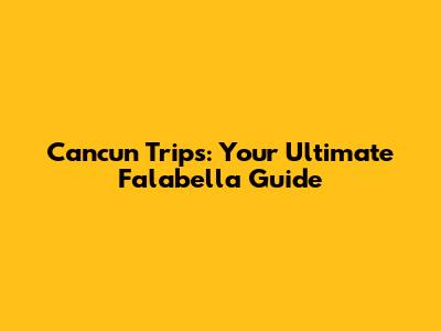 Cancun Trips: Your Ultimate Falabella Guide