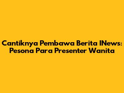Cantiknya Pembawa Berita INews: Pesona Para Presenter Wanita