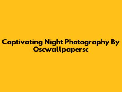 Captivating Night Photography By Oscwallpapersc