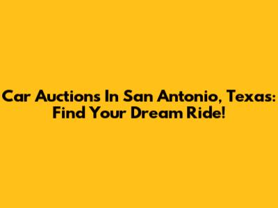 Car Auctions In San Antonio, Texas: Find Your Dream Ride!