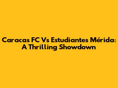 Caracas FC Vs Estudiantes Mérida: A Thrilling Showdown