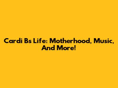 Cardi B's Life: Motherhood, Music, And More!