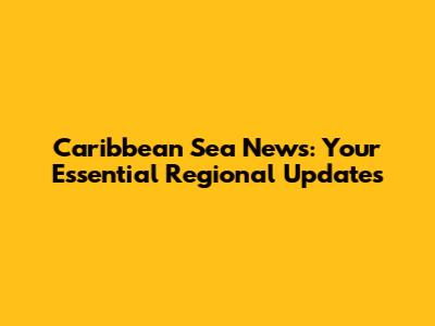 Caribbean Sea News: Your Essential Regional Updates