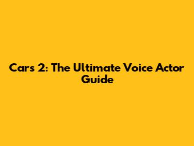 Cars 2: The Ultimate Voice Actor Guide