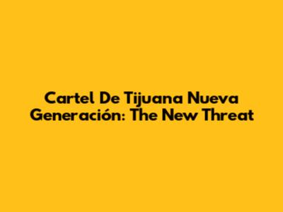 Cartel De Tijuana Nueva Generación: The New Threat