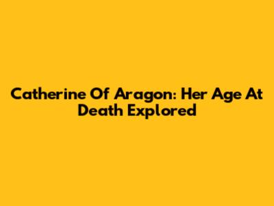 Catherine Of Aragon: Her Age At Death Explored