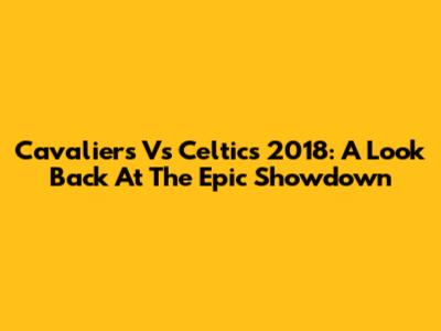 Cavaliers Vs Celtics 2018: A Look Back At The Epic Showdown