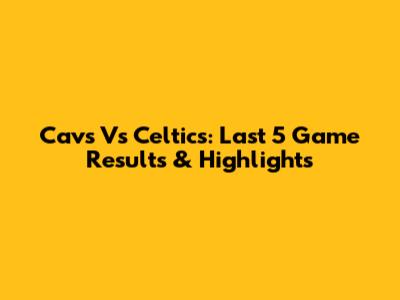 Cavs Vs Celtics: Last 5 Game Results & Highlights