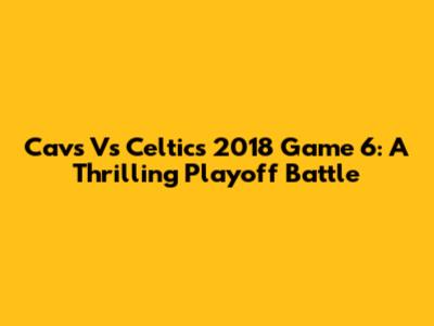 Cavs Vs Celtics 2018 Game 6: A Thrilling Playoff Battle