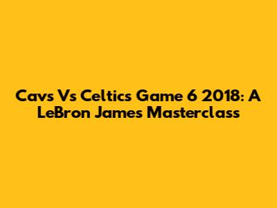 Cavs Vs Celtics Game 6 2018: A LeBron James Masterclass