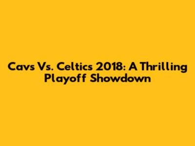 Cavs Vs. Celtics 2018: A Thrilling Playoff Showdown