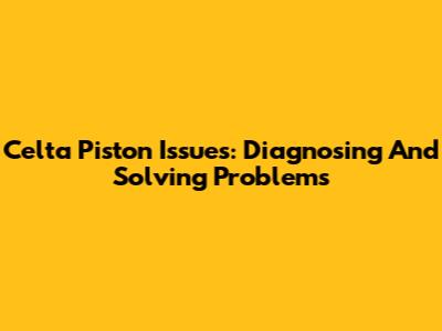 Celta Piston Issues: Diagnosing And Solving Problems