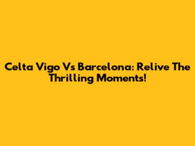 Celta Vigo Vs Barcelona: Relive The Thrilling Moments!