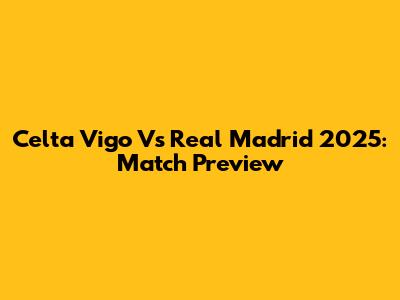 Celta Vigo Vs Real Madrid 2025: Match Preview