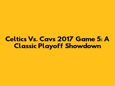 Celtics Vs. Cavs 2017 Game 5: A Classic Playoff Showdown