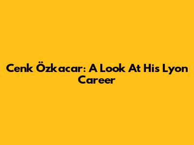 Cenk Özkacar: A Look At His Lyon Career