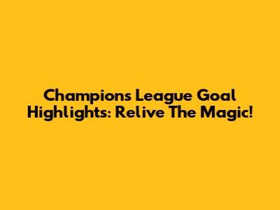 Champions League Goal Highlights: Relive The Magic!