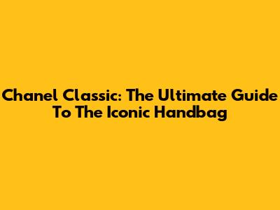 Chanel Classic: The Ultimate Guide To The Iconic Handbag