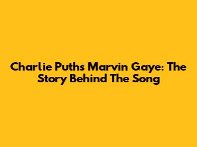 Charlie Puth's Marvin Gaye: The Story Behind The Song