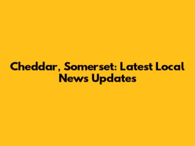 Cheddar, Somerset: Latest Local News Updates