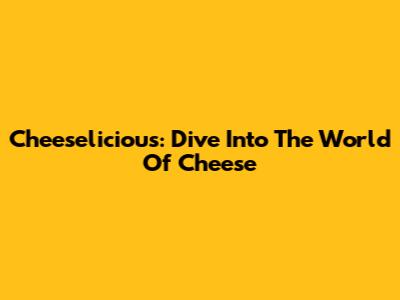 Cheeselicious: Dive Into The World Of Cheese