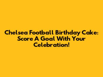 Chelsea Football Birthday Cake: Score A Goal With Your Celebration!