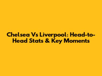 Chelsea Vs Liverpool: Head-to-Head Stats & Key Moments