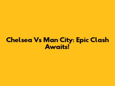 Chelsea Vs Man City: Epic Clash Awaits!