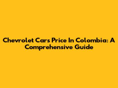 Chevrolet Cars Price In Colombia: A Comprehensive Guide