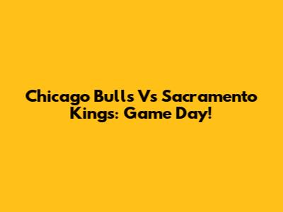 Chicago Bulls Vs Sacramento Kings: Game Day!