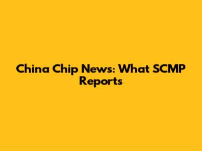 China Chip News: What SCMP Reports
