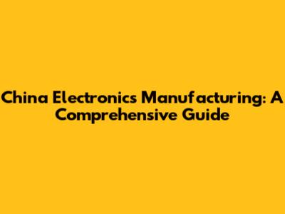 China Electronics Manufacturing: A Comprehensive Guide