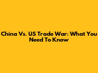 China Vs. US Trade War: What You Need To Know